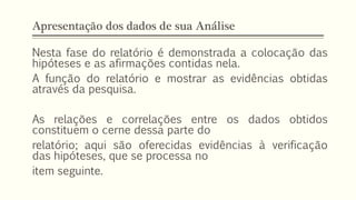 Apresentação dos dados de sua Análise
Nesta fase do relatório é demonstrada a colocação das
hipóteses e as afirmações contidas nela.
A função do relatório e mostrar as evidências obtidas
através da pesquisa.
As relações e correlações entre os dados obtidos
constituem o cerne dessa parte do
relatório; aqui são oferecidas evidências à verificação
das hipóteses, que se processa no
item seguinte.
 