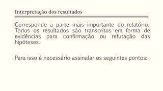 Interpretação dos resultados
Corresponde a parte mais importante do relatório.
Todos os resultados são transcritos em forma de
evidências para confirmação ou refutação das
hipóteses.
Para isso é necessário assinalar os seguintes pontos:
 