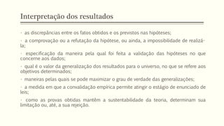 Interpretação dos resultados
• as discrepâncias entre os fatos obtidos e os previstos nas hipóteses;
• a comprovação ou a refutação da hipótese, ou ainda, a impossibilidade de realizá-
la;
• especificação da maneira pela qual foi feita a validação das hipóteses no que
concerne aos dados;
• qual é o valor da generalização dos resultados para o universo, no que se refere aos
objetivos determinados;
• maneiras pelas quais se pode maximizar o grau de verdade das generalizações;
• a medida em que a convalidação empírica permite atingir o estágio de enunciado de
leis;
• como as provas obtidas mantêm a sustentabilidade da teoria, determinam sua
limitação ou, até, a sua rejeição.
 