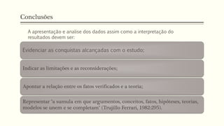 Conclusões
Evidenciar as conquistas alcançadas com o estudo;
Indicar as limitações e as reconsiderações;
Apontar a relação entre os fatos verificados e a teoria;
Representar "a sumula em que argumentos, conceitos, fatos, hipóteses, teorias,
modelos se unem e se completam" (Trujillo Ferrari, 1982:295).
A apresentação e analise dos dados assim como a interpretação do
resultados devem ser:
 