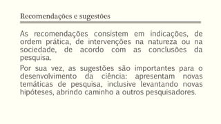 Recomendações e sugestões
As recomendações consistem em indicações, de
ordem prática, de intervenções na natureza ou na
sociedade, de acordo com as conclusões da
pesquisa.
Por sua vez, as sugestões são importantes para o
desenvolvimento da ciência: apresentam novas
temáticas de pesquisa, inclusive levantando novas
hipóteses, abrindo caminho a outros pesquisadores.
 