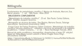 Bibliografia
Fundamentos de metodologia científica 1 Marina de Andrade, Marconi, Eva.
Maria Lakatos. - 7. ed. - São Paulo : Atlas 2010
BIBLIOGRAFIA COMPLEMENTAR
“Metodologia do trabalho científico”. 23 ed. São Paulo: Cortez Editora,
2007. Antônio Joaquim Severino.
Monografia ao alcance de todos. Dau Bastos, Mariana Souza, Solange
Nascimento. Garamond Universitária: 2004.
Ernani Cesar de Freitas Prodanov, Cleber Cristiano. Metodologia do trabalho
científico [recurso eletrônico] : métodos e técnicas da pesquisa e do trabalho
acadêmico / Cleber Cristiano.,. – 2. ed. – Novo Hamburgo: Feevale, 2013.
Manual de estilo acadêmico: monografias, dissertações e teses (5ª edição).
Autor (a): Nídia Maria Lienert Lubisco e Sônia Chagas Vieira (Org.).
2013.Editora: EDUFBA
https://repositorio.ufba.br/ri/bitstream/ri/14310/1/manual%20de%20estilo
%20academico-2013%20Repositorio2.pdf
 