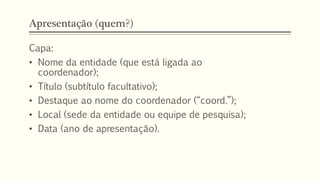 Apresentação (quem?)
Capa:
• Nome da entidade (que está ligada ao
coordenador);
• Título (subtítulo facultativo);
• Destaque ao nome do coordenador (“coord.”);
• Local (sede da entidade ou equipe de pesquisa);
• Data (ano de apresentação).
 