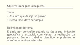 Objetivo (Para quê? Para quem?)
Tema:
• Assunto que deseja-se provar
• Nessa fase, deve ser amplo
Delimitação do tema:
É dado por concluído quando se faz a sua limitação
geográfica e espacial, com vistas na realização da
pesquisa. Em um trabalho científico, é preferível o
aprofundamento à extensão.
 