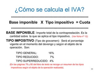 ¿Cómo se calcula el IVA? ------------------------------------------------------------ Base imponible  X  Tipo impositivo  = Cuota ------------------------------------------------------------ BASE IMPONIBLE :  Importe total de la contraprestación. Es la cantidad sobre  la que se aplica el tipo impositivo.  (Ver ficha nº 12) TIPO IMPOSITIVO  (Tipo de gravamen):  Será el porcentaje vigente en el momento del devengo y según el objeto de la operación.  Son: TIPO GENERAL:  16% TIPO REDUCIDO:  7% TIPO SUPERREDUCIDO:  4% (En las páginas 79 y 80 del libro de texto se recoge un resumen de los tipos  impositivos según el objeto de la operación realizada). 