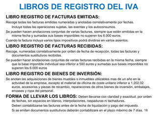 LIBROS DE REGISTRO DEL IVA LIBRO REGISTRO DE FACTURAS EMITIDAS: Recoge todas las facturas emitidas numeradas y anotadas correlativamente por fechas.  Incluye todas las operaciones sujetas, las exentas y los autoconsumos. Se pueden hacen anotaciones conjuntas de varias facturas, siempre que estén emitidas en la misma fecha y sumadas sus bases imponibles no superen los 6.000 euros. Cuando la factura incluya varios tipos impositivos podrá dividirse en varios asientos. LIBRO REGISTRO DE FACTURAS RECIBIDAS: Recoge, numeradas correlativamente por orden de fecha de recepción, todas las facturas y documentos sustitutivos recibidas. Se pueden hacer anotaciones conjuntas de varias facturas recibidas en la misma fecha, siempre que la base imponible individual sea inferior a 500 euros y sumadas sus bases imponibles no superen los 6.000 euros LIBRO REGISTRO DE BIENES DE INVERSIÓN: Se anotan las adquisiciones de bienes muebles o inmuebles utilizables mas de un año en la actividad de la empresa, excepto el material de oficina de coste unitario inferior a 1.202,02 euros, accesorios y piezas de recambio, reparaciones de otros bienes de inversión, embalajes, envases y ropa del personal. FORMA DE LLEVAR LOS LIBROS:   Deben llevarse con claridad y exactitud, por orden de fechas, sin espacios en blanco, interpolaciones, raspaduras ni tachaduras. Deben contabilizarse las facturas antes de la fecha de liquidación y pago del impuesto.  Si se emiten documentos sustitutivos deberán contabilizare en el plazo máximo de 7 días. 