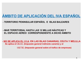 ÁMBITO DE APLICACIÓN DEL IVA ESPAÑOL -  TERRITORIO PENINSULAR ESPAÑOL  E  ISLAS BALEARES - MAR TERRITORIAL HASTA LAS 12 MILLAS NÁUTICAS Y EL ESPACIO AÉREO  CORRESPONDIENTE A DICHO ÁMBITO -  NO SE APLICA EL I.V.A . EN LAS ISLAS CANARIAS, CEUTA Y MELILLA Se aplica el I.G.I.C. (Impuesto general indirecto canario) y el I.G.T.E. (Impuesto general sobre el trafico de empresas) 
