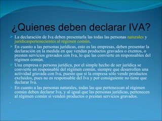 ¿Quienes deben declarar IVA? La declaración de Iva deben presentarla las todas las personas  naturales  y  jurídicas pertenecientes al régimen común . En cuanto a las personas jurídicas, esto es las empresas, deben presentar la declaración en la medida en que vendan productos gravados o exentos, o presten servicios gravados con Iva, lo que las convierte en responsables del régimen común. Una empresa o persona jurídica, por el simple hecho de ser jurídica se convierte en responsable del régimen común, siempre que desarrollen una actividad gravada con Iva, puesto que si la empresa sólo vende productos excluidos, pues no es responsable del Iva y por consiguiente no tiene que declarar Iva. En cuanto a las personas naturales, todas las que pertenezcan al régimen común deben declarar Iva, y al igual que las personas jurídicas, pertenecen al régimen común si venden productos o prestan servicios gravados. .    