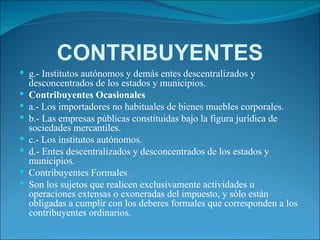 CONTRIBUYENTES g.- Institutos autónomos y demás entes descentralizados y desconcentrados de los estados y municipios. Contribuyentes Ocasionales a.- Los importadores no habituales de bienes muebles corporales. b.- Las empresas públicas constituidas bajo la figura jurídica de sociedades mercantiles. c.- Los institutos autónomos. d.- Entes descentralizados y desconcentrados de los estados y municipios. Contribuyentes Formales Son los sujetos que realicen exclusivamente actividades u operaciones extensas o exoneradas del impuesto, y sólo están obligadas a cumplir con los deberes formales que corresponden a los contribuyentes ordinarios. 