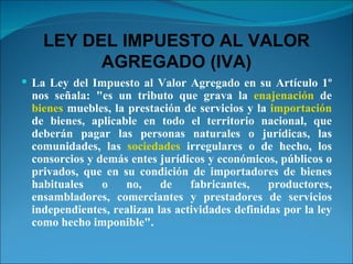 LEY DEL IMPUESTO AL VALOR AGREGADO (IVA) La Ley del Impuesto al Valor Agregado en su Artículo 1º nos señala: "es un tributo que grava la  enajenación  de  bienes  muebles, la prestación de servicios y la  importación  de bienes, aplicable en todo el territorio nacional, que deberán pagar las personas naturales o jurídicas, las comunidades, las  sociedades  irregulares o de hecho, los consorcios y demás entes jurídicos y económicos, públicos o privados, que en su condición de importadores de bienes habituales o no, de fabricantes, productores, ensambladores, comerciantes y prestadores de servicios independientes, realizan las actividades definidas por la ley como hecho imponible". 