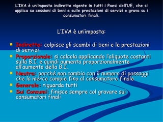 L’IVA è un’imposta indiretta vigente in tutti i Paesi dell’UE, che si applica su cessioni di beni e sulle prestazioni di servizi e grava su i consumatori finali. L’IVA è un’imposta: Indiretta:  colpisce gli scambi di beni e le prestazioni di servizi Proporzionale:  si calcola applicando l’aliquote costanti sulla B.I. e quindi aumenta proporzionalmente all’aumento della B.I. Neutra:  perché non cambia con il numero di passaggi che la merce compie fino al consumatore finale  Generale:  riguarda tutti Sui Consumi:  finisce sempre col gravare sui consumatori finali 