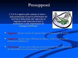 Presupposti L’ I.V.A si applica sulle cessioni di beni e sulle prestazioni di servizi effettuate nel territorio dello stato nell’ esercizio di imprese o nell’ esercizio di arti e professioni e sulle importazioni da chiunque effettuate . Oggettivo:  devono trattarsi di cessioni di beni o di prestazioni di servizi.  Soggettivo:  devono essere effettuate da imprese , artisti o professionisti, nell'esercizio dell'attività.  Territoriale:  devono essere effettuate nel territorio dello Stato, sulle cessioni dei beni mobili nazionali,comunitari o nazionalizzati.  