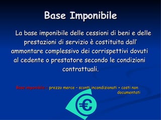 Base Imponibile La base imponibile delle cessioni di beni e delle prestazioni di servizio è costituita dall’  ammontare complessivo dei corrispettivi dovuti  al cedente o prestatore secondo le condizioni  contrattuali. Base imponibile =  prezzo merce – sconti incondizionati + costi non  documentati 