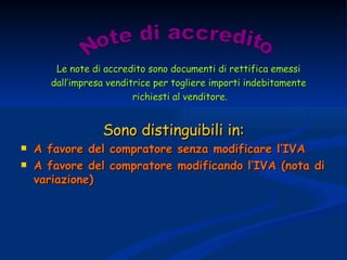 Le note di accredito sono documenti di rettifica emessi  dall’impresa venditrice per togliere importi indebitamente  richiesti al venditore. Sono distinguibili in: A favore del compratore senza modificare l’IVA A favore del compratore modificando l’IVA (nota di variazione) Note di accredito 