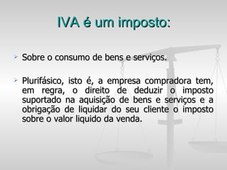 IVA é um imposto: Sobre o consumo de bens e serviços. Plurifásico, isto é, a empresa compradora tem, em regra, o direito de deduzir o imposto suportado na aquisição de bens e serviços e a obrigação de liquidar do seu cliente o imposto sobre o valor liquido da venda. 