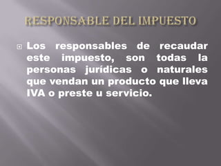    Los responsables de recaudar
    este impuesto, son todas la
    personas jurídicas o naturales
    que vendan un producto que lleva
    IVA o preste u servicio.
 