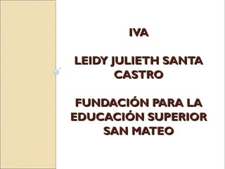 IVA

LEIDY JULIETH SANTA
       CASTRO

 FUNDACIÓN PARA LA
EDUCACIÓN SUPERIOR
    SAN MATEO
 