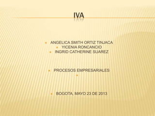 IVA
 ANGELICA SMITH ORTIZ TINJACA
 YICENIA RONCANCIO
 INGRID CATHERINE SUAREZ
 PROCESOS EMPRESARIALES

 BOGOTA, MAYO 23 DE 2013
 