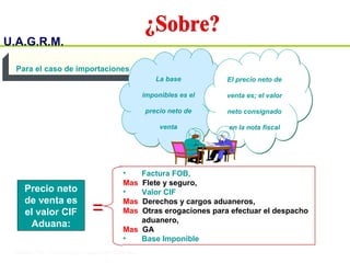 U.A.G.R.M.
Impuesto al Valor Agregado
• Factura FOB,
Mas Flete y seguro,
• Valor CIF
Mas Derechos y cargos aduaneros,
Mas Otras erogaciones para efectuar el despacho
aduanero,
Mas GA
• Base Imponible
Precio neto
de venta es
el valor CIF
Aduana:
Para el caso de importaciones
La base
imponibles es el
precio neto de
venta
La base
imponibles es el
precio neto de
venta
El precio neto de
venta es; el valor
neto consignado
en la nota fiscal
El precio neto de
venta es; el valor
neto consignado
en la nota fiscal
 