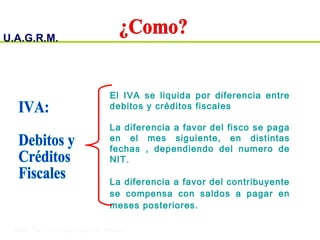 U.A.G.R.M.
Impuesto al Valor Agregado
El IVA se liquida por diferencia entre
debitos y créditos fiscales
La diferencia a favor del fisco se paga
en el mes siguiente, en distintas
fechas , dependiendo del numero de
NIT.
La diferencia a favor del contribuyente
se compensa con saldos a pagar en
meses posteriores.
 
