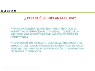 U.A.G.R.M.
¿ POR QUÉ SE IMPLANTA EL IVA?
 PARA ARMONIZAR EL SISTEMA TRIBUTARIO CON LA
NORMATIVA INTERNACIONAL , Y MUNDIAL , QUE EXIJE UN
IMPUESTO QUE NO DISTORSIONE LAS CONDICIONES DE
COMPETENCIA.
PARA TENER UN IMPUESTO QUE GRAVE ÚNICAMENTE EL
AUMENTO DEL VALOR AÑADIDO EXPERIMENTADO EN CADA
FASE DE LOS PROCESOS DE PRODUCCIÓN Y DISTRIBUCION
DE BIENES Y SERVICIOS.
 