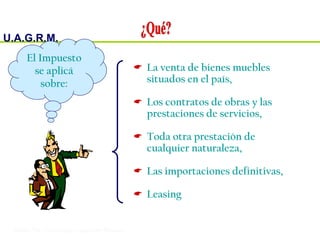 U.A.G.R.M.
Impuesto al Valor Agregado
 La venta de bienes muebles
situados en el país,
 Los contratos de obras y las
prestaciones de servicios,
 Toda otra prestación de
cualquier naturaleza,
 Las importaciones definitivas,
 Leasing
El Impuesto
se aplicá
sobre:
 