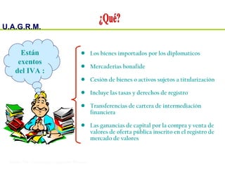 U.A.G.R.M.
Impuesto al Valor Agregado
• Los bienes importados por los diplomaticos
• Mercaderias bonafide
• Cesión de bienes o activos sujetos a titularización
• Incluye las tasas y derechos de registro
• Transferencias de cartera de intermediación
financiera
• Las ganancias de capital por la compra y venta de
valores de oferta pública inscrito en el registro de
mercado de valores
Están
exentos
del IVA :
 