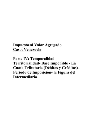 Impuesto al Valor Agregado
Caso: Venezuela
Parte IV: Temporalidad –
Territorialidad- Base Imponible - La
Cuota Tributaria (Débitos y Créditos)-
Periodo de Imposición- la Figura del
Intermediario
 