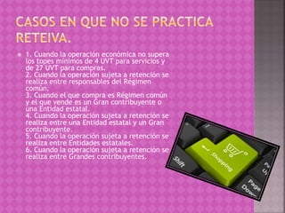  1. Cuando la operación económica no supera
los topes mínimos de 4 UVT para servicios y
de 27 UVT para compras.
2. Cuando la operación sujeta a retención se
realiza entre responsables del Régimen
común.
3. Cuando el que compra es Régimen común
y el que vende es un Gran contribuyente o
una Entidad estatal.
4. Cuando la operación sujeta a retención se
realiza entre una Entidad estatal y un Gran
contribuyente.
5. Cuando la operación sujeta a retención se
realiza entre Entidades estatales.
6. Cuando la operación sujeta a retención se
realiza entre Grandes contribuyentes.
 