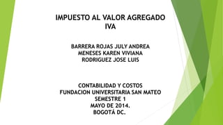 BARRERA ROJAS JULY ANDREA
MENESES KAREN VIVIANA
RODRIGUEZ JOSE LUIS
CONTABILIDAD Y COSTOS
FUNDACION UNIVERSITARIA SAN MATEO
SEMESTRE 1
MAYO DE 2014.
BOGOTÁ DC.
IMPUESTO AL VALOR AGREGADO
IVA
 