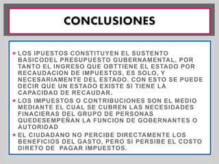  LOS IPUESTOS CONSTITUYEN EL SUSTENTO 
BASICODEL PRESUPUESTO GUBERNAMENTAL, POR 
TANTO EL INGRESO QUE OBTTIENE EL ESTADO POR 
RECAUDACION DE IMPUESTOS, ES SOLO, Y 
NECESARIAMENTE DEL ESTADO. CON ESTO SE PUEDE 
DECIR QUE UN ESTADO EXISTE SI TIENE LA 
CAPACIDAD DE RECAUDAR. 
 LOS IMPUESTOS O CONTRIBUCIONES SON EL MEDIO 
MEDIANTE EL CUAL SE CUBREN LAS NECESIDADES 
FINACIERAS DEL GRUPO DE PERSONAS 
QUEDESEMPEÑAN LA FUNCION DE GOBERNANTES O 
AUTORIDAD 
 EL CIUDADANO NO PERCIBE DIRECTAMENTE LOS 
BENEFICIOS DEL GASTO, PERO SI PERSIBE EL COSTO 
DIRETO DE PAGAR IMPUESTOS. 
