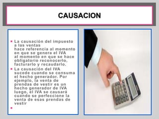  La causación del impuesto 
a las ventas 
hace referencia al momento 
en que se genera el IVA 
al momento en que se hace 
obl igatorio reconocerlo, 
facturarlo y recaudarlo. 
 La causación del IVA 
sucede cuando se consuma 
el hecho generador. Por 
ejemplo, la venta de 
prendas de vest ir es un 
hecho generador de IVA 
luego, el IVA se causará 
cuando se perfeccione la 
venta de esas prendas de 
vest ir 
 
 