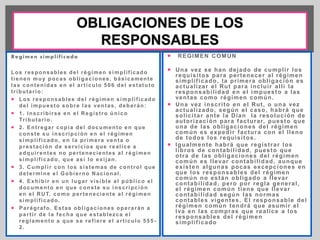 Regimen s impl i f i cado 
Los responsables del régimen simpl i f icado 
t ienen muy pocas obl igaciones, básicamente 
las contenidas en el ar t ículo 506 del estatuto 
t r ibutar io: 
 Los responsables del régimen simpl i f icado 
del impuesto sobre las ventas, deberán: 
 1. Inscr ibi rse en el Regist ro ú nico 
Tr ibutar io. 
 2. Ent regar copia del documento en que 
conste su inscr ipción en el régimen 
simpl i f icado, en la pr imera venta o 
prestación de servicios que real ice a 
adqui rentes no per tenecientes al régimen 
simpl i f icado, que así lo exi jan. 
 3. Cumpl i r con los sistemas de cont rol que 
determine el Gobierno Nacional . 
 4. Exhibi r en un lugar visible al públ ico el 
documento en que conste su inscr ipción 
en el RUT, como per teneciente al régimen 
simpl i f icado. 
 Parágrafo. Estas obl igaciones operarán a 
par t i r de la fecha que establezca el 
reglamento a que se ref iere el ar t ículo 555 - 
2. 
 REGIMEN COMUN 
 Una vez se han dejado de cumpl i r los 
requisi tos para per tenecer al régimen 
simpl i f icado, la pr imera obl igación es 
actual izar el Rut para inclui r al l í la 
responsabi l idad en el impuesto a las 
ventas como régimen común. 
 Una vez inscr i to en el Rut , o una vez 
actual izado, según el caso, habrá que 
sol ici tar ante la Dian la resolución de 
autor ización para facturar, puesto que 
una de las obl igaciones del régimen 
común es expedi r factura con el l leno 
de todos los requisi tos. 
 Igualmente habrá que regist rar los 
l ibros de contabi l idad, puesto que 
ot ra de las obl igaciones del régimen 
común es l levar contabi l idad, aunque 
existen algunas pocas excepciones en 
que los responsables del régimen 
común no están obl igado a l levar 
contabi l idad, pero por regla general , 
el régimen común t iene que l levar 
contabi l idad según las normas 
contables vigentes. El responsable del 
régimen común tendrá que asumi r el 
Iva en las compras que real ice a los 
responsables del régimen 
simpl i f icado 
 