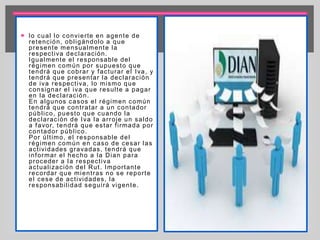  lo cual lo convier te en agente de 
retención, obl igándolo a que 
presente mensualmente la 
respect iva declaración. 
Igualmente el responsable del 
régimen común por supuesto que 
tendrá que cobrar y facturar el Iva, y 
tendrá que presentar la declaración 
de iva respect iva, lo mismo que 
consignar el iva que resul te a pagar 
en la declaración. 
En algunos casos el régimen común 
tendrá que cont ratar a un contador 
públ ico, puesto que cuando la 
declaración de Iva la ar roje un saldo 
a favor, tendrá que estar f i rmada por 
contador públ ico. 
Por úl t imo, el responsable del 
régimen común en caso de cesar las 
act ividades gravadas, tendrá que 
informar el hecho a la Dian para 
proceder a la respect iva 
actual ización del Rut . Impor tante 
recordar que mient ras no se repor te 
el cese de act ividades, la 
responsabi l idad segui rá vigente. 
 