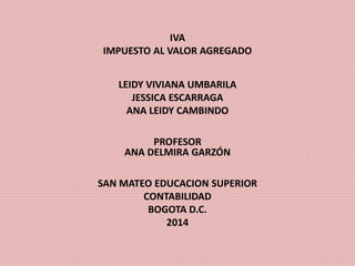IVA 
IMPUESTO AL VALOR AGREGADO 
LEIDY VIVIANA UMBARILA 
JESSICA ESCARRAGA 
ANA LEIDY CAMBINDO 
PROFESOR 
ANA DELMIRA GARZÓN 
SAN MATEO EDUCACION SUPERIOR 
CONTABILIDAD 
BOGOTA D.C. 
2014 
 