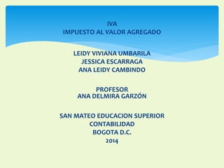 IVA 
IMPUESTO AL VALOR AGREGADO 
LEIDY VIVIANA UMBARILA 
JESSICA ESCARRAGA 
ANA LEIDY CAMBINDO 
PROFESOR 
ANA DELMIRA GARZÓN 
SAN MATEO EDUCACION SUPERIOR 
CONTABILIDAD 
BOGOTA D.C. 
2014 
 