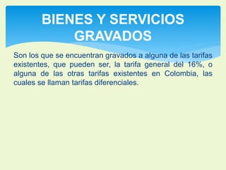 BIENES Y SERVICIOS 
GRAVADOS 
Son los que se encuentran gravados a alguna de las tarifas 
existentes, que pueden ser, la tarifa general del 16%, o 
alguna de las otras tarifas existentes en Colombia, las 
cuales se llaman tarifas diferenciales. 
 