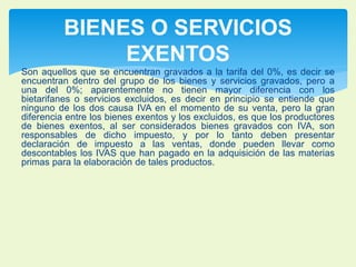 BIENES O SERVICIOS 
EXENTOS 
Son aquellos que se encuentran gravados a la tarifa del 0%, es decir se 
encuentran dentro del grupo de los bienes y servicios gravados, pero a 
una del 0%; aparentemente no tienen mayor diferencia con los 
bietarifanes o servicios excluidos, es decir en principio se entiende que 
ninguno de los dos causa IVA en el momento de su venta, pero la gran 
diferencia entre los bienes exentos y los excluidos, es que los productores 
de bienes exentos, al ser considerados bienes gravados con IVA, son 
responsables de dicho impuesto, y por lo tanto deben presentar 
declaración de impuesto a las ventas, donde pueden llevar como 
descontables los IVAS que han pagado en la adquisición de las materias 
primas para la elaboración de tales productos. 
 