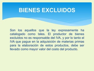 BIENES EXCLUIDOS 
Son los aquellos que la ley expresamente ha 
catalogado como tales. El productor de bienes 
excluidos no es responsable del IVA, y por lo tanto el 
IVA que pague en la adquisición de materias primas 
para la elaboración de estos productos, debe ser 
llevado como mayor valor del costo del producto. 
 