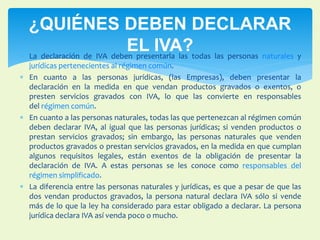 ¿QUIÉNES DEBEN DECLARAR 
EL IVA? 
 La declaración de IVA deben presentarla las todas las personas naturales y 
jurídicas pertenecientes al régimen común. 
 En cuanto a las personas jurídicas, (las Empresas), deben presentar la 
declaración en la medida en que vendan productos gravados o exentos, o 
presten servicios gravados con IVA, lo que las convierte en responsables 
del régimen común. 
 En cuanto a las personas naturales, todas las que pertenezcan al régimen común 
deben declarar IVA, al igual que las personas jurídicas; si venden productos o 
prestan servicios gravados; sin embargo, las personas naturales que venden 
productos gravados o prestan servicios gravados, en la medida en que cumplan 
algunos requisitos legales, están exentos de la obligación de presentar la 
declaración de IVA. A estas personas se les conoce como responsables del 
régimen simplificado. 
 La diferencia entre las personas naturales y jurídicas, es que a pesar de que las 
dos vendan productos gravados, la persona natural declara IVA sólo si vende 
más de lo que la ley ha considerado para estar obligado a declarar. La persona 
jurídica declara IVA así venda poco o mucho. 
 