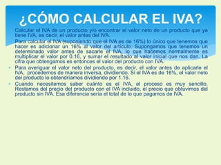 ¿CÓMO CALCULAR EL IVA? 
 Calcular el IVA de un producto y/o encontrar el valor neto de un producto que ya 
tiene IVA, es decir, el valor antes del IVA. 
 Para calcular el IVA (suponiendo que el IVA es de 16%) lo único que tenemos que 
hacer es adicionar un 16% al valor del artículo. Supongamos que tenemos un 
determinado valor antes de sacarle el IVA, lo que hacemos normalmente es 
multiplicar el valor por 0.16, y sumar el resultado al valor inicial que nos dan. La 
cifra que obtengamos es entonces el valor del producto con IVA. 
 Para averiguar el valor neto del producto, es decir, el valor antes de aplicarle el 
IVA, procedemos de manera inversa, dividiendo. Si el IVA es de 16%, el valor neto 
del producto lo obtendríamos dividiendo por 1.16. 
 Cuando necesitemos saber cuánto es el IVA, el proceso es muy sencillo. 
Restamos del precio del producto con el IVA incluido, el precio que obtuvimos del 
producto sin IVA. Esa diferencia sería el total de lo que pagamos de IVA. 
 