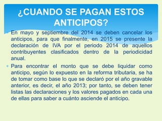 ¿CUANDO SE PAGAN ESTOS 
ANTICIPOS? 
 En mayo y septiembre del 2014 se deben cancelar los 
anticipos, para que finalmente, en 2015 se presente la 
declaración de IVA por el periodo 2014 de aquellos 
contribuyentes clasificados dentro de la periodicidad 
anual. 
 Para encontrar el monto que se debe liquidar como 
anticipo, según lo expuesto en la reforma tributaria, se ha 
de tomar como base lo que se declaró por el año gravable 
anterior, es decir, el año 2013; por tanto, se deben tener 
listas las declaraciones y los valores pagados en cada una 
de ellas para saber a cuánto asciende el anticipo. 
 