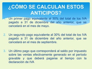 ¿CÓMO SE CALCULAN ESTOS 
ANTICIPOS? 
1. Un primer pago equivalente al 30% del total de los IVA 
pagado a 31 de diciembre del año anterior, que se 
cancelará en el mes de mayo. 
2. Un segundo pago equivalente al 30% del total de los IVA 
pagado a 31 de diciembre del año anterior, que se 
cancelará en el mes de septiembre. 
3. Un último pago que corresponderá al saldo por impuesto 
sobre las ventas efectivamente generado en el período 
gravable y que deberá pagarse al tiempo con la 
declaración de IVA 
 