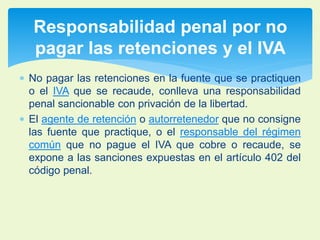 Responsabilidad penal por no 
pagar las retenciones y el IVA 
 No pagar las retenciones en la fuente que se practiquen 
o el IVA que se recaude, conlleva una responsabilidad 
penal sancionable con privación de la libertad. 
 El agente de retención o autorretenedor que no consigne 
las fuente que practique, o el responsable del régimen 
común que no pague el IVA que cobre o recaude, se 
expone a las sanciones expuestas en el artículo 402 del 
código penal. 
 