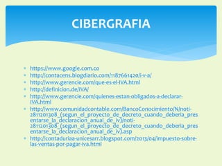 CIBERGRAFIA 
 https://www.google.com.co 
 http://contacens.blogdiario.com/1187661420/i-v-a/ 
 http://www.gerencie.com/que-es-el-IVA.html 
 http://definicion.de/IVA/ 
 http://www.gerencie.com/quienes-estan-obligados-a-declarar- 
IVA.html 
 http://www.comunidadcontable.com/BancoConocimiento/N/noti- 
2811201308_(segun_el_proyecto_de_decreto_cuando_deberia_pres 
entarse_la_declaracion_anual_de_iv)/noti- 
2811201308_(segun_el_proyecto_de_decreto_cuando_deberia_pres 
entarse_la_declaracion_anual_de_iv).asp 
 http://contaduriaa-unicesarr.blogspot.com/2013/04/impuesto-sobre-las- 
ventas-por-pagar-iva.html 
