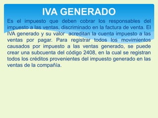 IVA GENERADO 
Es el impuesto que deben cobrar los responsables del 
impuesto a las ventas, discriminado en la factura de venta. El 
IVA generado y su valor acreditan la cuenta impuesto a las 
ventas por pagar. Para registrar todos los movimientos 
causados por impuesto a las ventas generado, se puede 
crear una subcuenta del código 2408, en la cual se registran 
todos los créditos provenientes del impuesto generado en las 
ventas de la compañía. 
 
