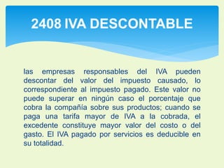 2408 IVA DESCONTABLE 
las empresas responsables del IVA pueden 
descontar del valor del impuesto causado, lo 
correspondiente al impuesto pagado. Este valor no 
puede superar en ningún caso el porcentaje que 
cobra la compañía sobre sus productos; cuando se 
paga una tarifa mayor de IVA a la cobrada, el 
excedente constituye mayor valor del costo o del 
gasto. El IVA pagado por servicios es deducible en 
su totalidad. 
 