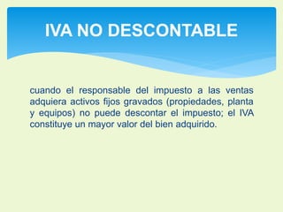 IVA NO DESCONTABLE 
cuando el responsable del impuesto a las ventas 
adquiera activos fijos gravados (propiedades, planta 
y equipos) no puede descontar el impuesto; el IVA 
constituye un mayor valor del bien adquirido. 
 