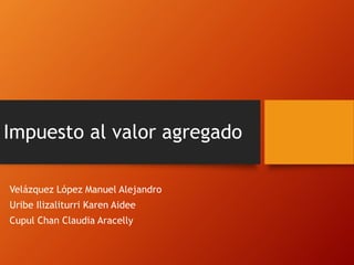 Impuesto al valor agregado 
Velázquez López Manuel Alejandro 
Uribe Ilizaliturri Karen Aidee 
Cupul Chan Claudia Aracelly 
 