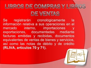 Se registrarán cronológicamente la
información relativa a sus operaciones en el
mercado interno, importaciones y
exportaciones, documentadas mediante
facturas emitidas y recibidas, documentos
equivalentes de ventas de bienes y servicios,
así como las notas de débito y de crédito
(RLIVA, artículos 70 y 71).
 